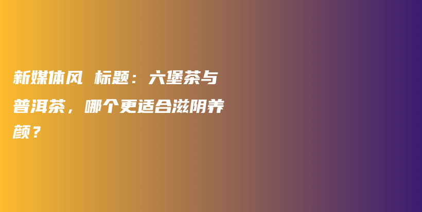 新媒體風 標題：六堡茶與普洱茶，哪個更適合滋陰養(yǎng)顏？插圖