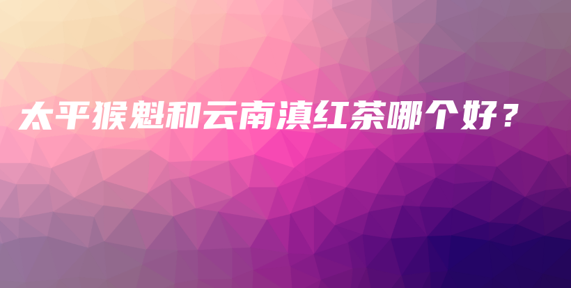 太平猴魁和云南滇紅茶哪個好？插圖
