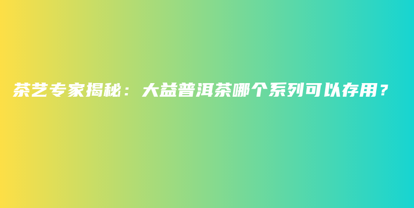 茶藝專家揭秘：大益普洱茶哪個系列可以存用？插圖
