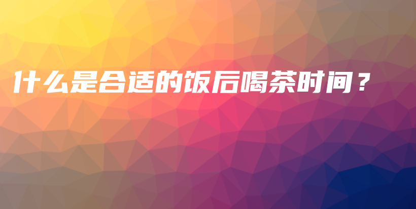 什么是合適的飯后喝茶時(shí)間？插圖