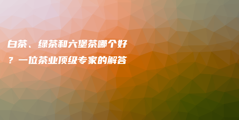 白茶、綠茶和六堡茶哪個好？一位茶業(yè)頂級專家的解答插圖