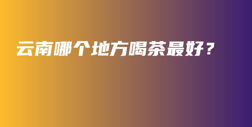 云南哪個(gè)地方喝茶最好？插圖