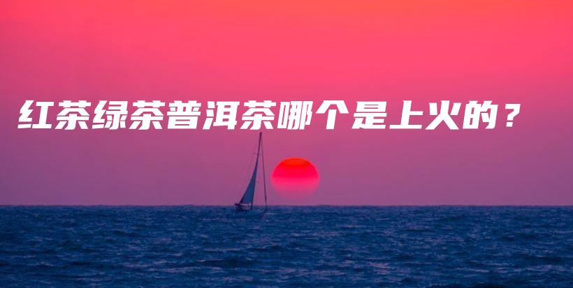 紅茶綠茶普洱茶哪個(gè)是上火的？插圖