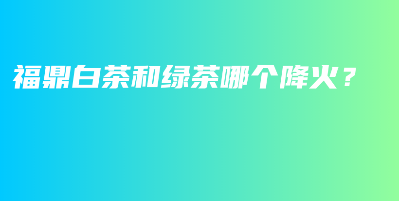 福鼎白茶和綠茶哪個降火？插圖