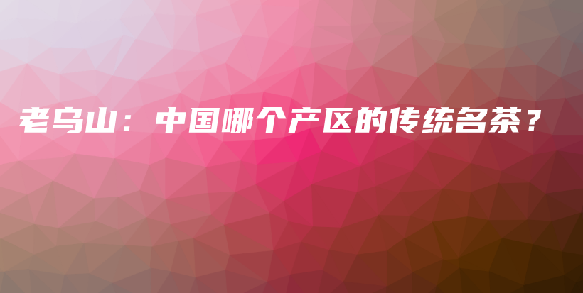 老烏山：中國(guó)哪個(gè)產(chǎn)區(qū)的傳統(tǒng)名茶？插圖