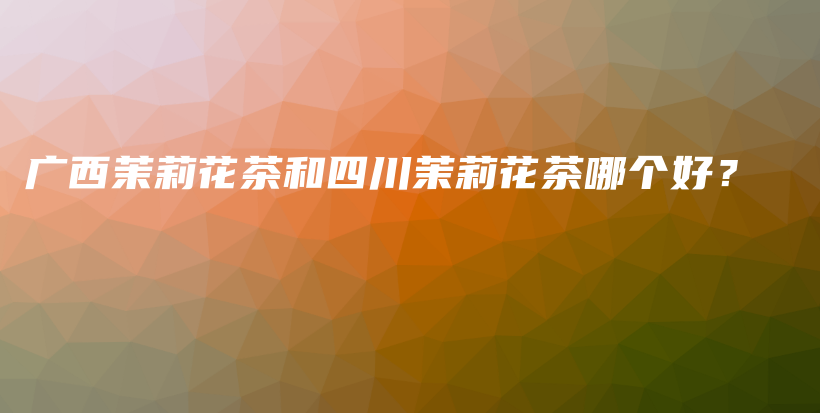 廣西茉莉花茶和四川茉莉花茶哪個(gè)好？插圖