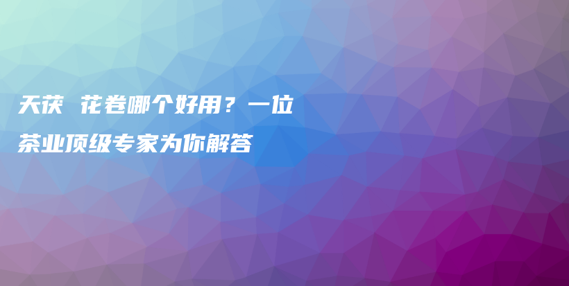 天茯 花卷哪個(gè)好用？一位茶業(yè)頂級(jí)專家為你解答插圖