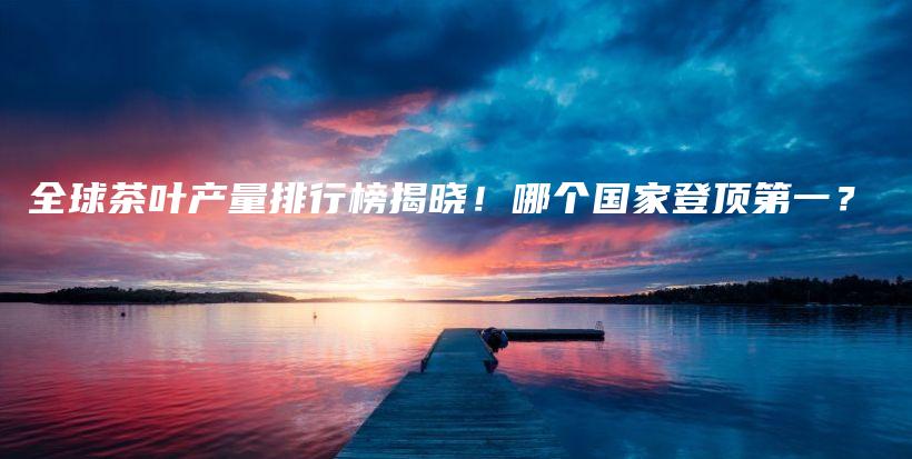 全球茶葉產(chǎn)量排行榜揭曉！哪個(gè)國(guó)家登頂?shù)谝?？插圖