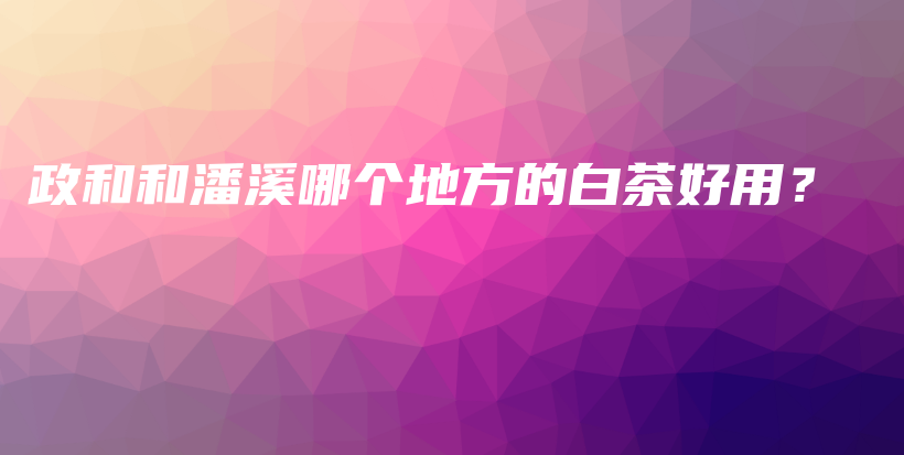 政和和潘溪哪個地方的白茶好用？插圖