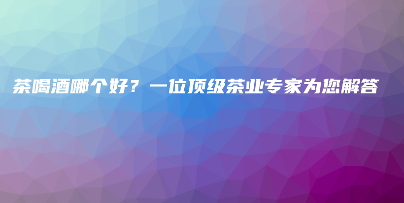 茶喝酒哪個(gè)好？一位頂級(jí)茶業(yè)專(zhuān)家為您解答插圖