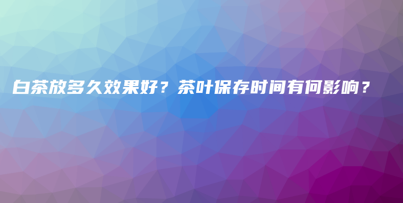 白茶放多久效果好？茶葉保存時間有何影響？插圖