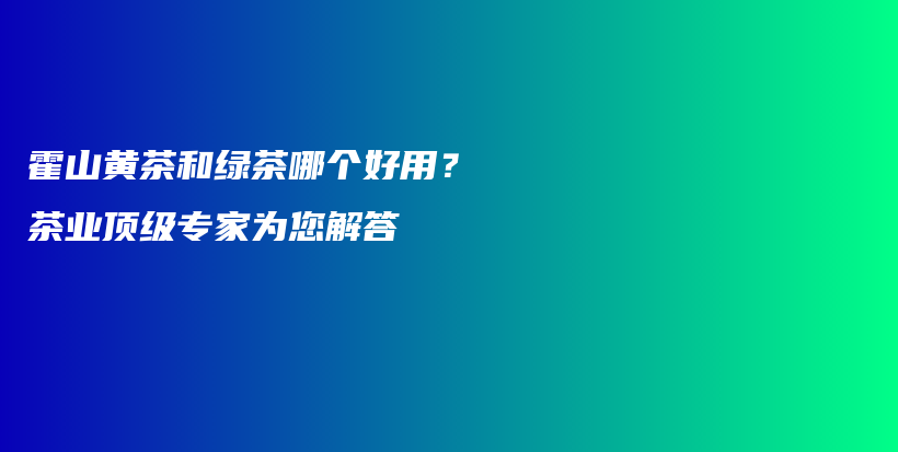 霍山黃茶和綠茶哪個(gè)好用？茶業(yè)頂級專家為您解答插圖