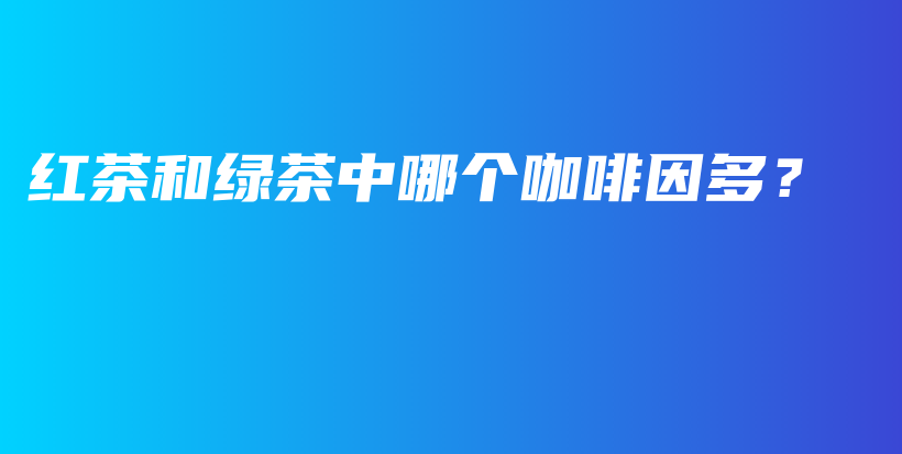 紅茶和綠茶中哪個咖啡因多？插圖