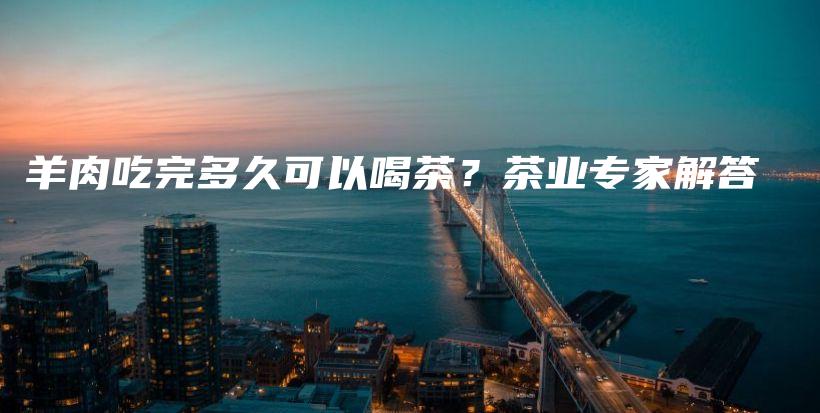 羊肉吃完多久可以喝茶？茶業(yè)專家解答插圖
