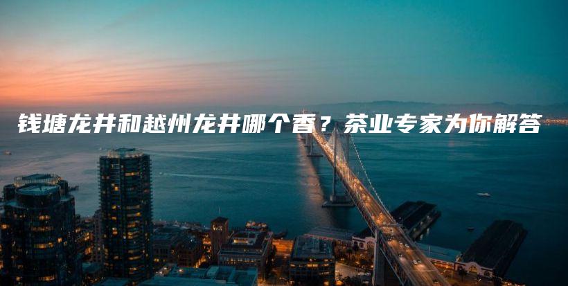 錢塘龍井和越州龍井哪個(gè)香？茶業(yè)專家為你解答插圖