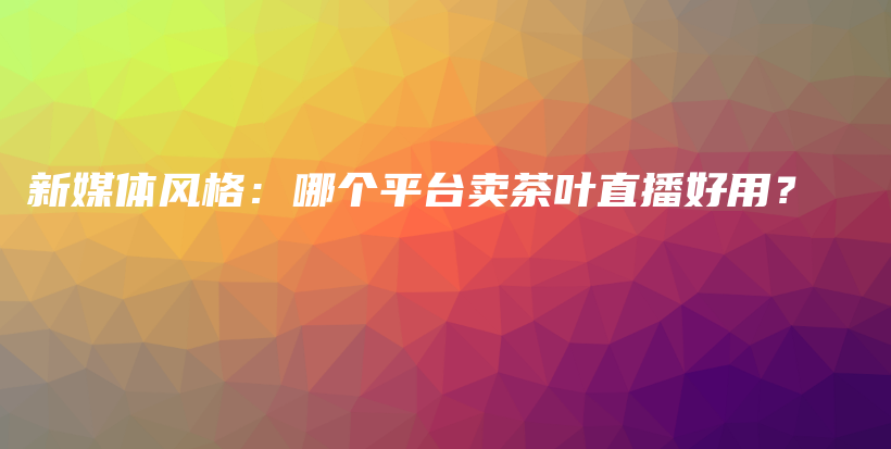 新媒體風(fēng)格：哪個平臺賣茶葉直播好用？插圖