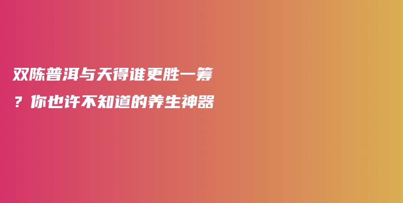 雙陳普洱與天得誰(shuí)更勝一籌？你也許不知道的養(yǎng)生神器插圖