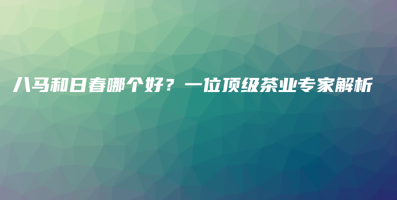 八馬和日春哪個好？一位頂級茶業(yè)專家解析插圖