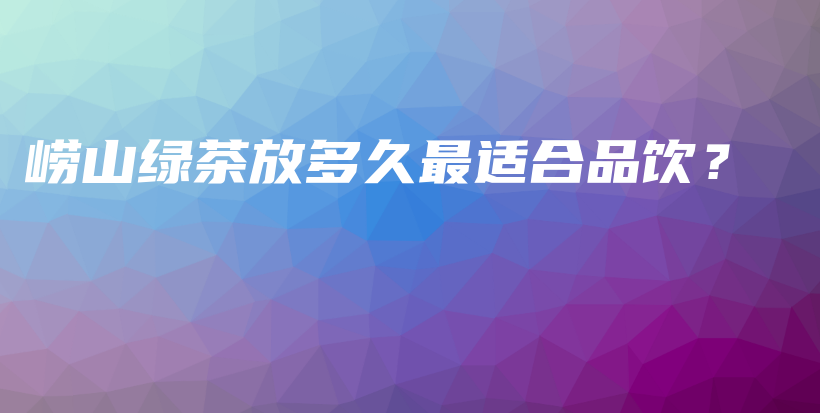 嶗山綠茶放多久最適合品飲？插圖