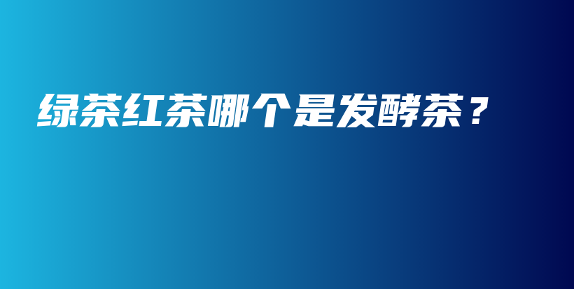 綠茶紅茶哪個是發(fā)酵茶？插圖