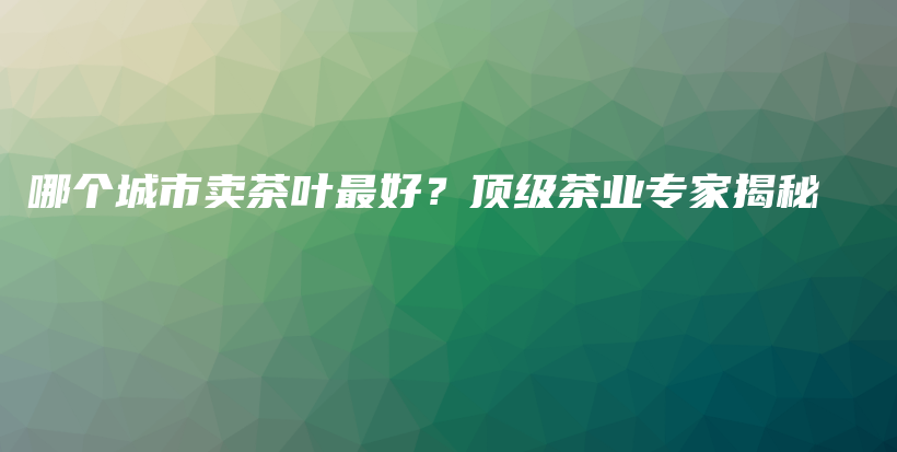 哪個(gè)城市賣茶葉最好？頂級(jí)茶業(yè)專家揭秘插圖