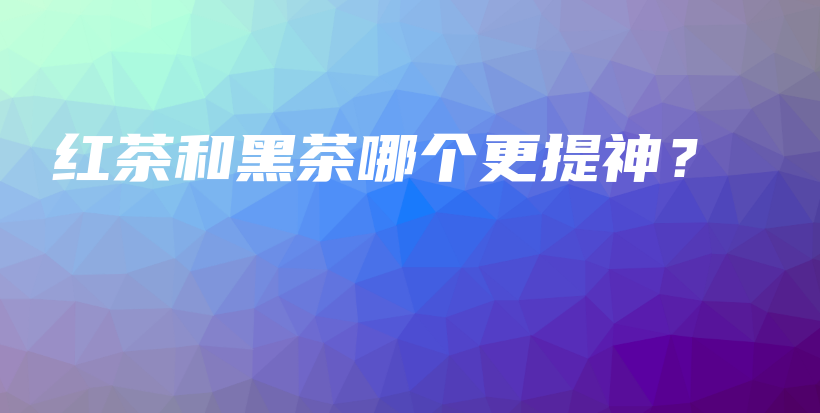 紅茶和黑茶哪個(gè)更提神？插圖
