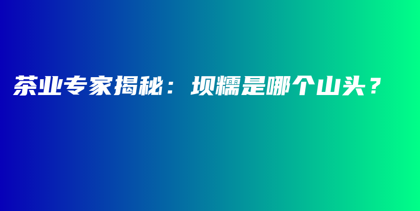 茶業(yè)專家揭秘：壩糯是哪個(gè)山頭？插圖