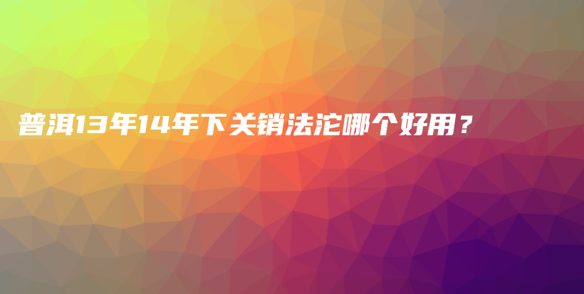 普洱13年14年下關(guān)銷法沱哪個(gè)好用？插圖