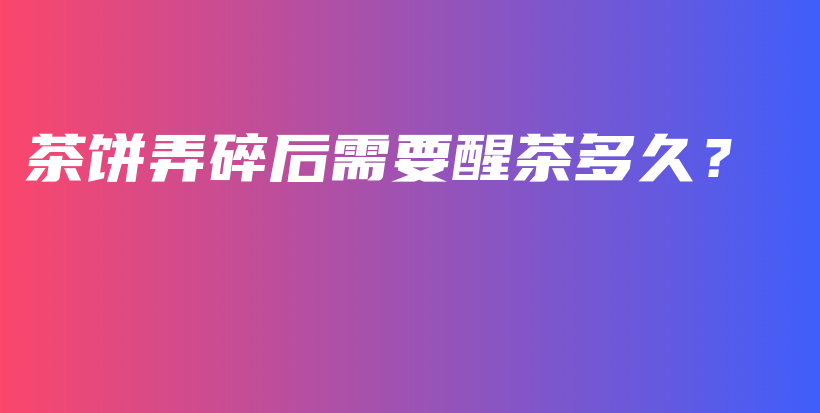 茶餅弄碎后需要醒茶多久？插圖