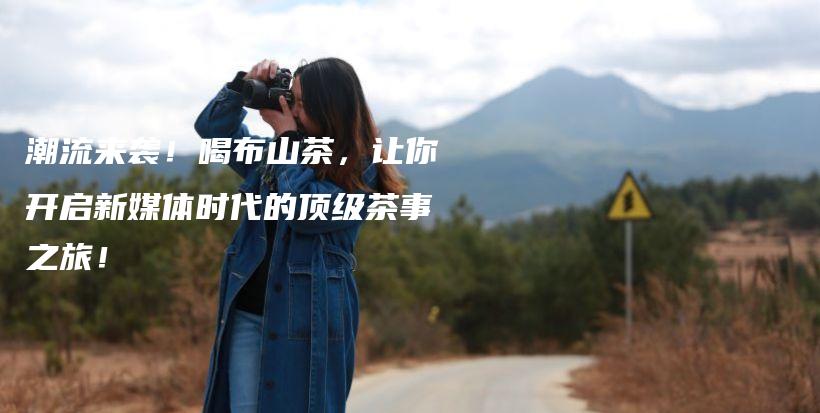 潮流來襲！喝布山茶，讓你開啟新媒體時代的頂級茶事之旅！插圖