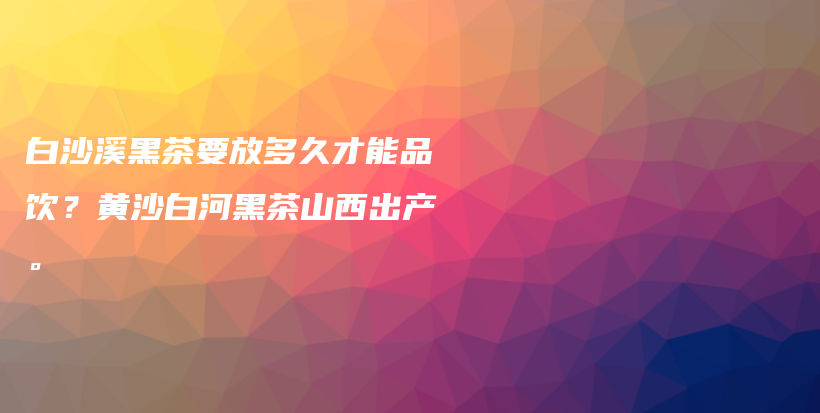白沙溪黑茶要放多久才能品飲？黃沙白河黑茶山西出產(chǎn)。插圖