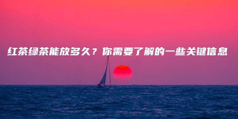 紅茶綠茶能放多久？你需要了解的一些關(guān)鍵信息插圖