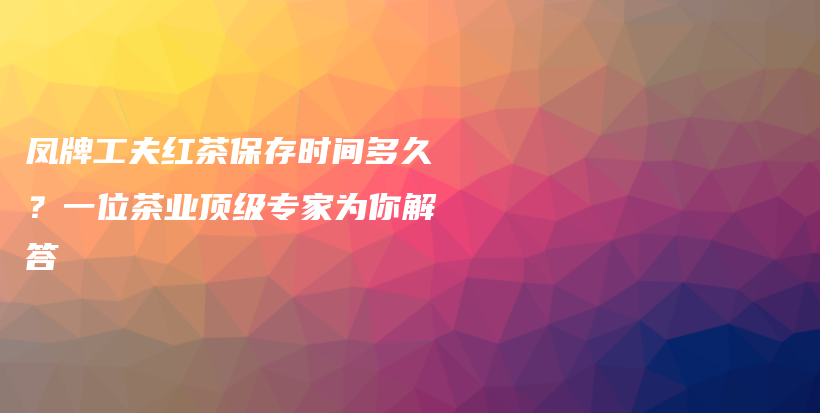 鳳牌工夫紅茶保存時(shí)間多久？一位茶業(yè)頂級(jí)專家為你解答插圖