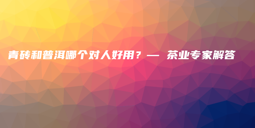 青磚和普洱哪個對人好用？— 茶業(yè)專家解答插圖