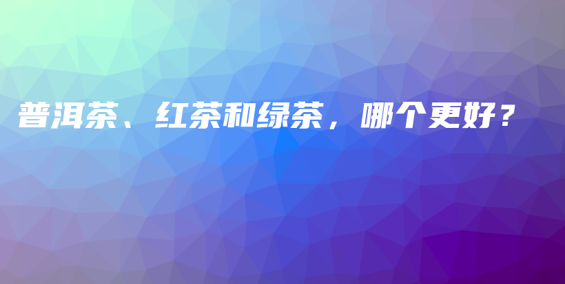 普洱茶、紅茶和綠茶，哪個更好？插圖