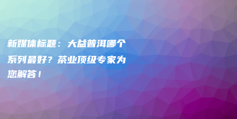 新媒體標(biāo)題：大益普洱哪個系列最好？茶業(yè)頂級專家為您解答！插圖