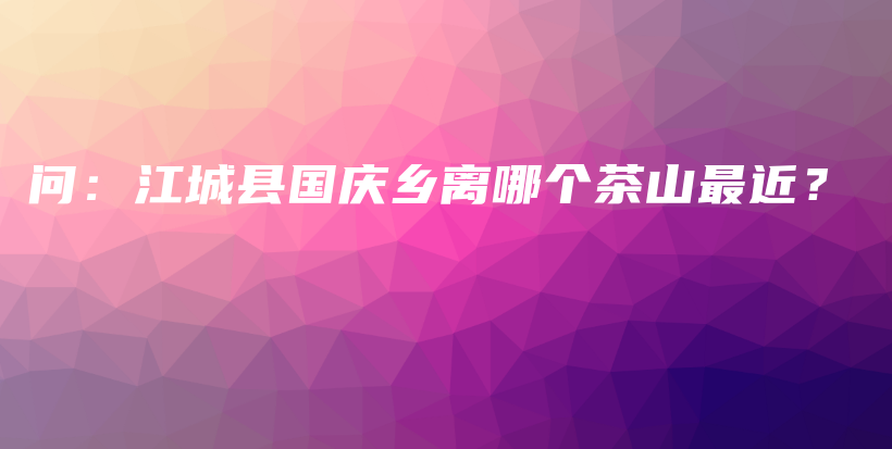 問：江城縣國慶鄉(xiāng)離哪個(gè)茶山最近？插圖
