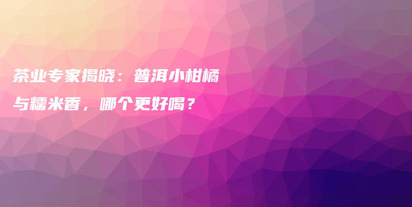 茶業(yè)專家揭曉：普洱小柑橘與糯米香，哪個(gè)更好喝？插圖