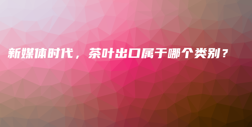 新媒體時代，茶葉出口屬于哪個類別？插圖