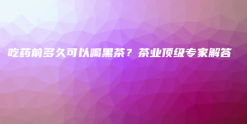 吃藥前多久可以喝黑茶？茶業(yè)頂級(jí)專家解答插圖