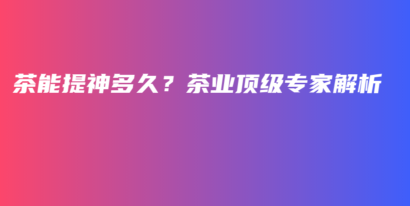 茶能提神多久？茶業(yè)頂級(jí)專家解析插圖