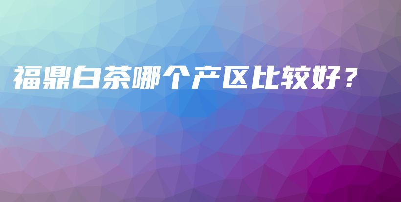 福鼎白茶哪個產(chǎn)區(qū)比較好？插圖