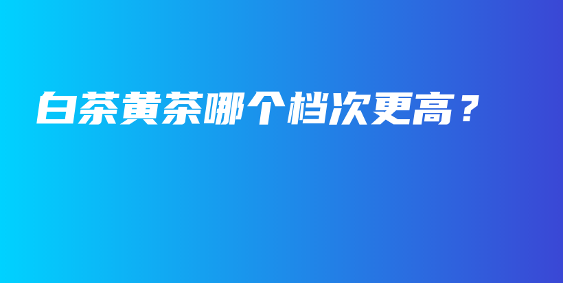 白茶黃茶哪個(gè)檔次更高？插圖