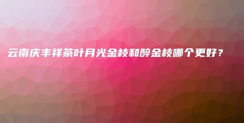 云南慶豐祥茶葉月光金枝和醉金枝哪個更好？插圖