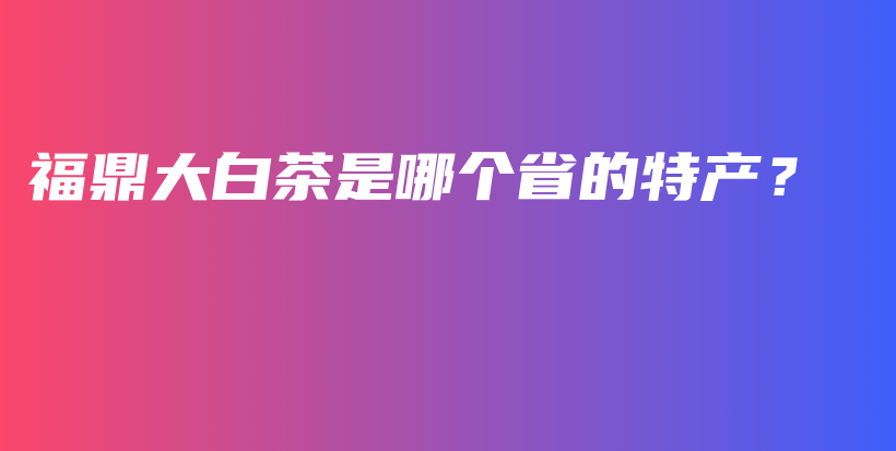 福鼎大白茶是哪個省的特產(chǎn)？插圖