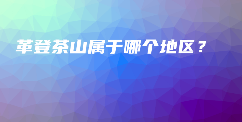 革登茶山屬于哪個地區(qū)？插圖
