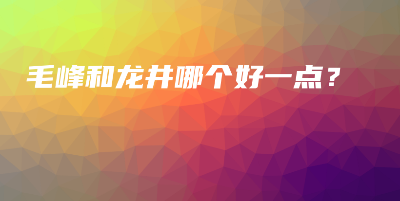 毛峰和龍井哪個(gè)好一點(diǎn)？插圖