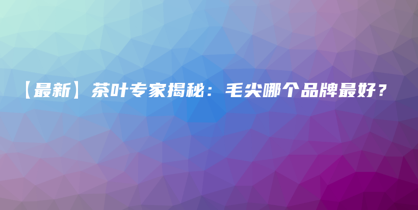 【最新】茶葉專家揭秘：毛尖哪個品牌最好？插圖