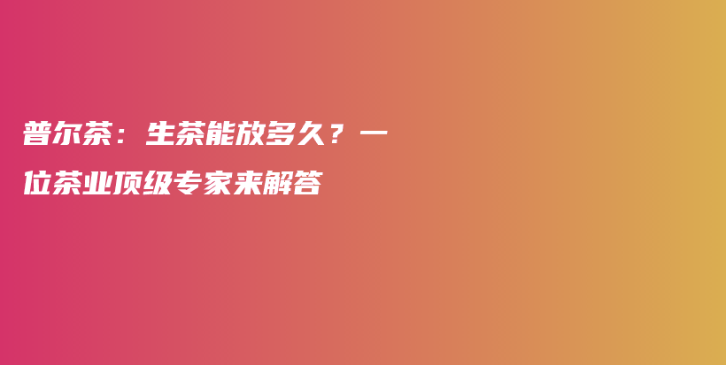 普爾茶：生茶能放多久？一位茶業(yè)頂級專家來解答插圖