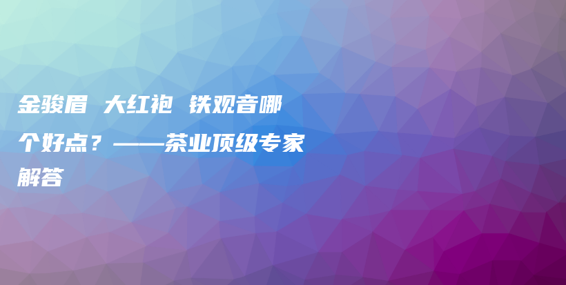 金駿眉 大紅袍 鐵觀音哪個(gè)好點(diǎn)？——茶業(yè)頂級(jí)專(zhuān)家解答插圖
